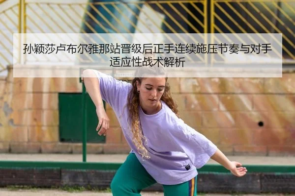 孙颖莎卢布尔雅那站晋级后正手连续施压节奏与对手适应性战术解析